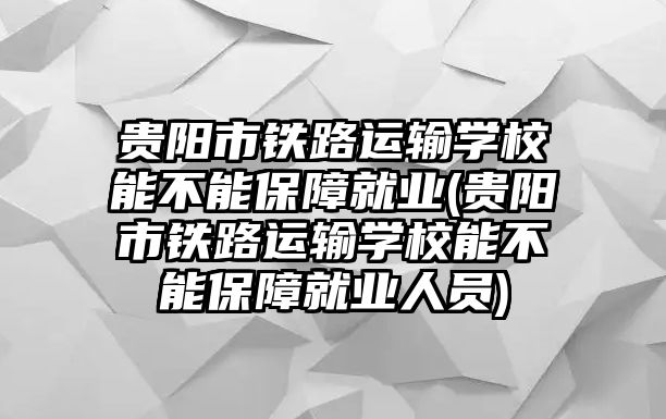 貴陽市鐵路運輸學(xué)校能不能保障就業(yè)(貴陽市鐵路運輸學(xué)校能不能保障就業(yè)人員)