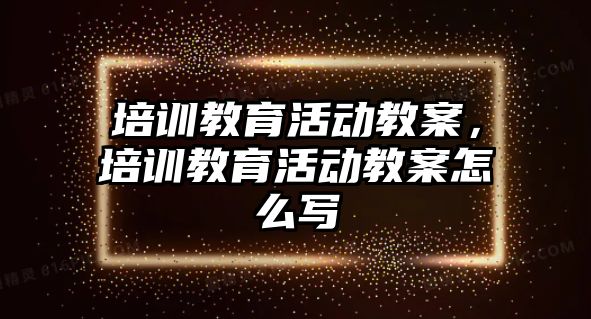 培訓教育活動教案，培訓教育活動教案怎么寫