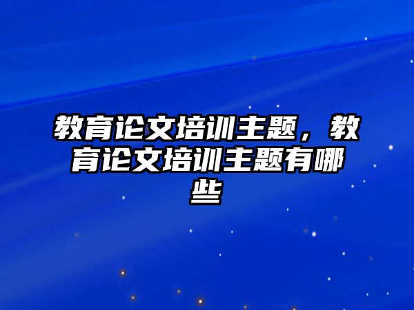 教育論文培訓(xùn)主題，教育論文培訓(xùn)主題有哪些