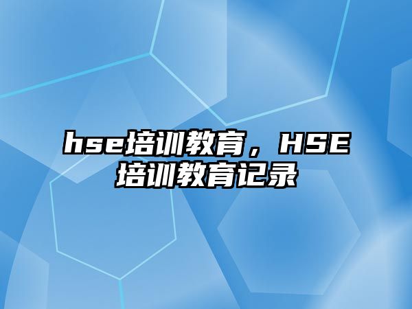 hse培訓(xùn)教育，HSE培訓(xùn)教育記錄