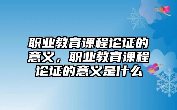 職業(yè)教育課程論證的意義，職業(yè)教育課程論證的意義是什么