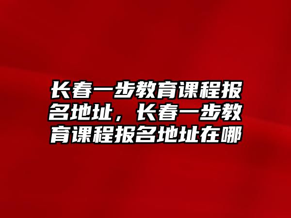 長春一步教育課程報名地址，長春一步教育課程報名地址在哪