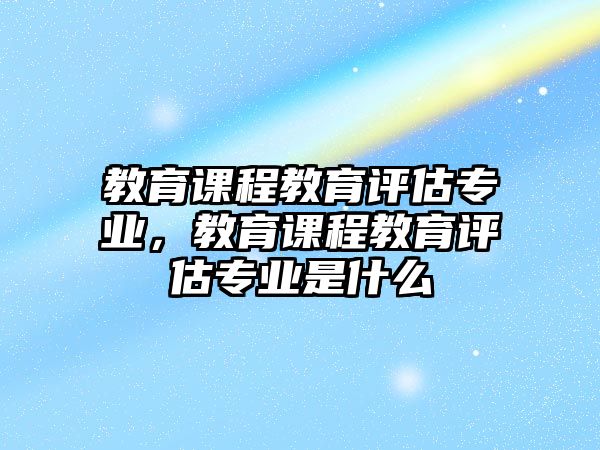 教育課程教育評(píng)估專業(yè)，教育課程教育評(píng)估專業(yè)是什么