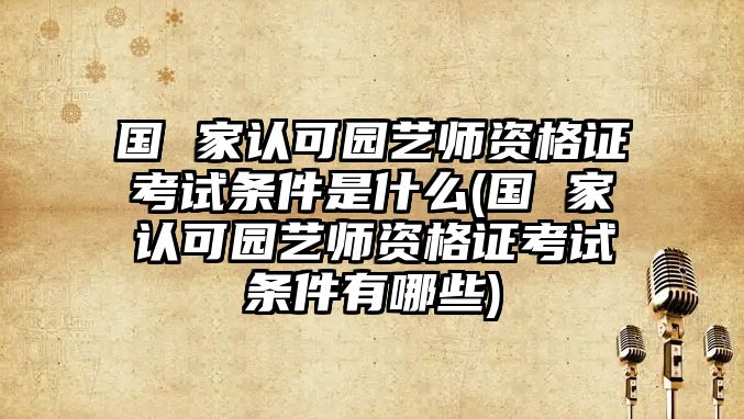 國(guó) 家認(rèn)可園藝師資格證考試條件是什么(國(guó) 家認(rèn)可園藝師資格證考試條件有哪些)