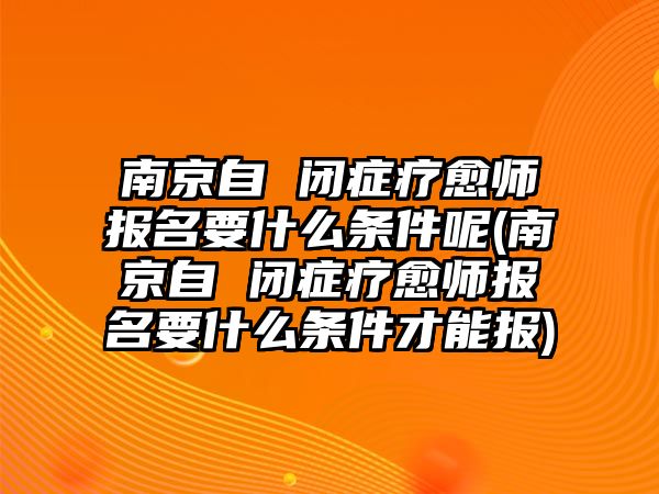 南京自 閉癥療愈師報(bào)名要什么條件呢(南京自 閉癥療愈師報(bào)名要什么條件才能報(bào))