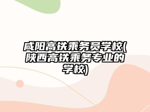 咸陽高鐵乘務員學校(陜西高鐵乘務專業(yè)的學校)