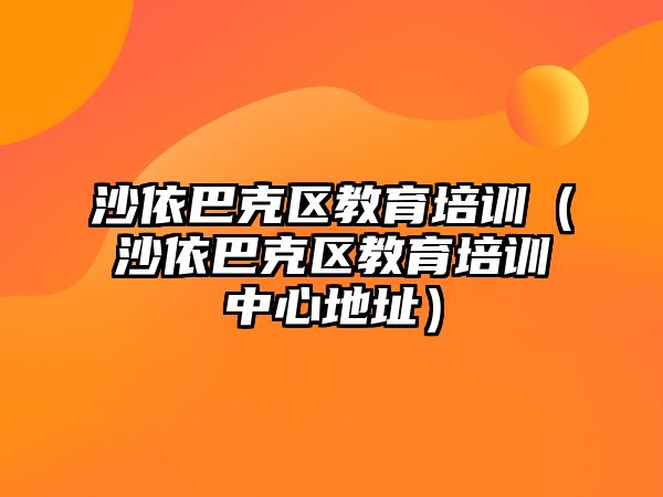 沙依巴克區(qū)教育培訓(xùn)（沙依巴克區(qū)教育培訓(xùn)中心地址）