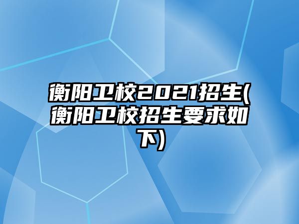 衡陽衛(wèi)校2021招生(衡陽衛(wèi)校招生要求如下)