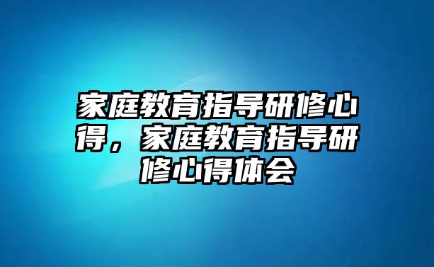 家庭教育指導(dǎo)研修心得，家庭教育指導(dǎo)研修心得體會