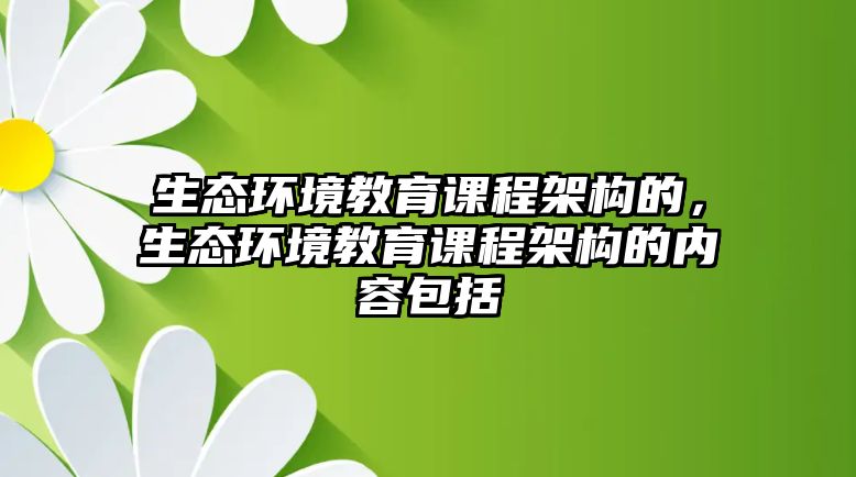 生態(tài)環(huán)境教育課程架構(gòu)的，生態(tài)環(huán)境教育課程架構(gòu)的內(nèi)容包括