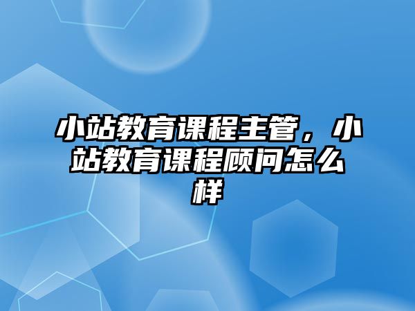 小站教育課程主管，小站教育課程顧問怎么樣