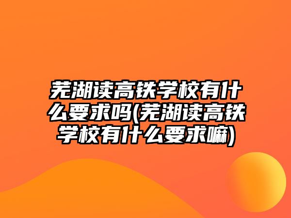 蕪湖讀高鐵學(xué)校有什么要求嗎(蕪湖讀高鐵學(xué)校有什么要求嘛)