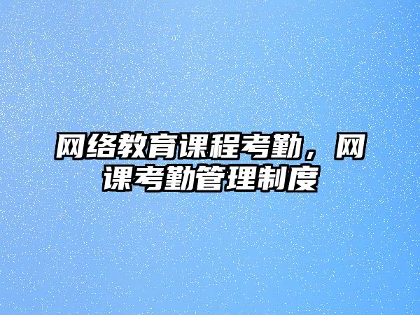 網(wǎng)絡(luò)教育課程考勤，網(wǎng)課考勤管理制度