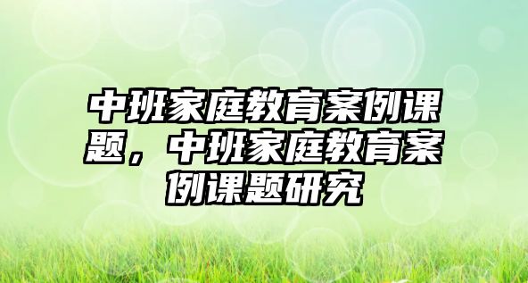 中班家庭教育案例課題，中班家庭教育案例課題研究