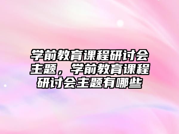 學(xué)前教育課程研討會(huì)主題，學(xué)前教育課程研討會(huì)主題有哪些