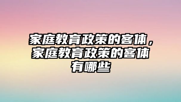 家庭教育政策的客體，家庭教育政策的客體有哪些