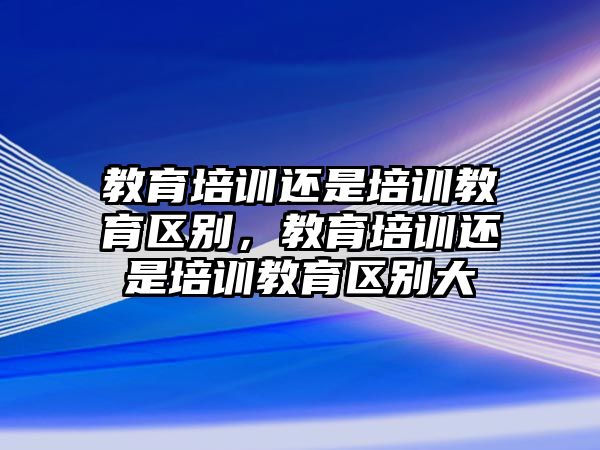 教育培訓(xùn)還是培訓(xùn)教育區(qū)別，教育培訓(xùn)還是培訓(xùn)教育區(qū)別大