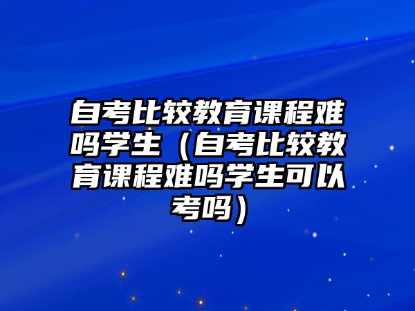 自考比較教育課程難嗎學(xué)生（自考比較教育課程難嗎學(xué)生可以考嗎）