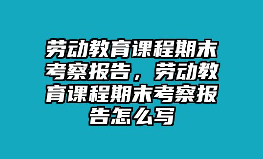 勞動教育課程期末考察報(bào)告，勞動教育課程期末考察報(bào)告怎么寫