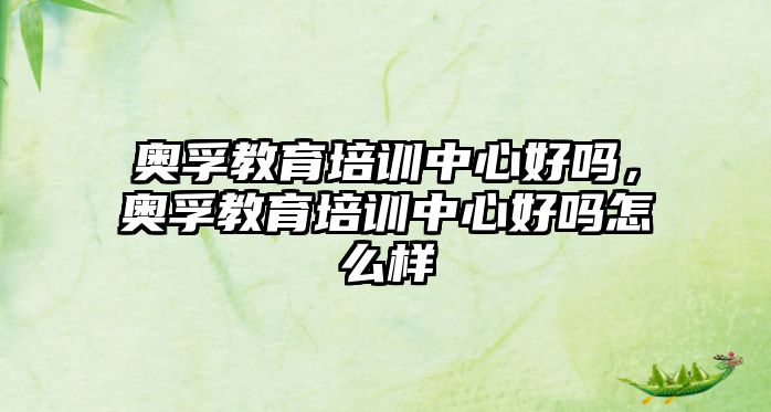 奧孚教育培訓(xùn)中心好嗎，奧孚教育培訓(xùn)中心好嗎怎么樣