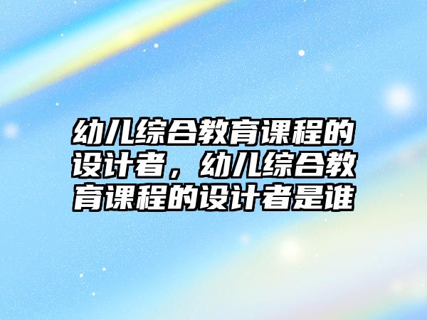 幼兒綜合教育課程的設(shè)計(jì)者，幼兒綜合教育課程的設(shè)計(jì)者是誰(shuí)