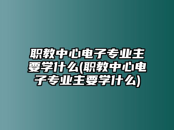 職教中心電子專業(yè)主要學什么(職教中心電子專業(yè)主要學什么)