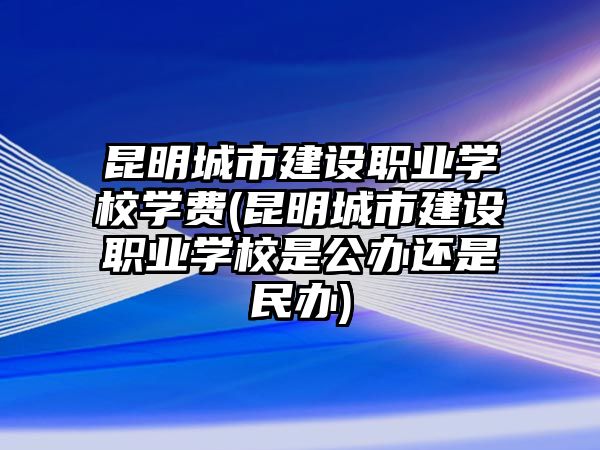 昆明城市建設(shè)職業(yè)學(xué)校學(xué)費(昆明城市建設(shè)職業(yè)學(xué)校是公辦還是民辦)