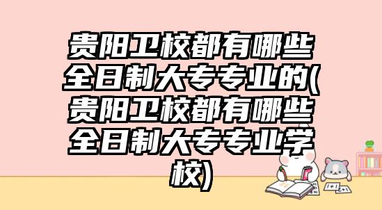 貴陽衛(wèi)校都有哪些全日制大專專業(yè)的(貴陽衛(wèi)校都有哪些全日制大專專業(yè)學(xué)校)