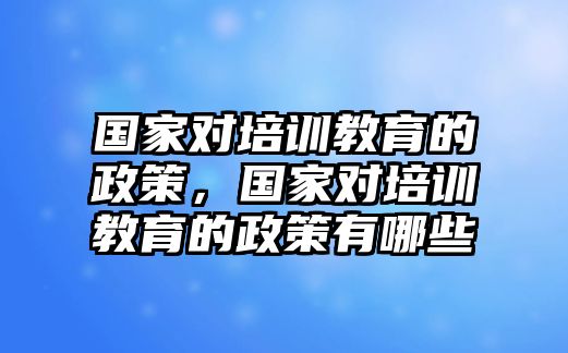 國家對培訓(xùn)教育的政策，國家對培訓(xùn)教育的政策有哪些