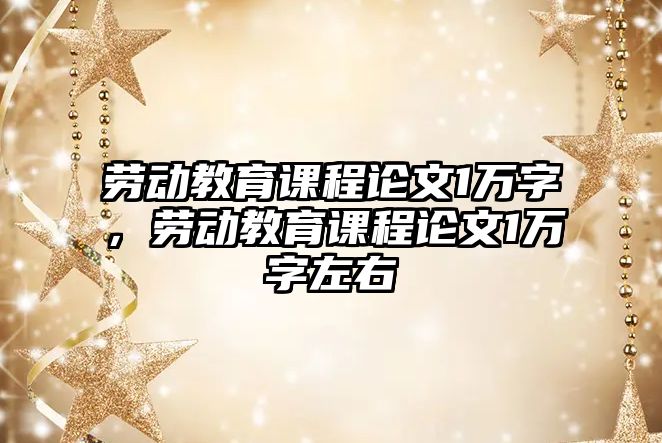 勞動教育課程論文1萬字，勞動教育課程論文1萬字左右