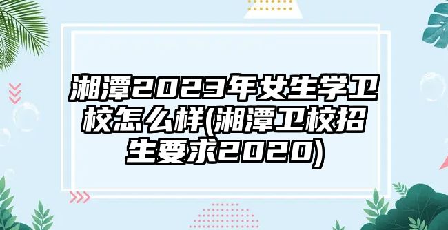 湘潭2023年女生學(xué)衛(wèi)校怎么樣(湘潭衛(wèi)校招生要求2020)