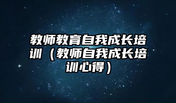 教師教育自我成長培訓(xùn)（教師自我成長培訓(xùn)心得）