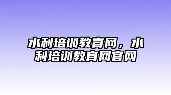 水利培訓(xùn)教育網(wǎng)，水利培訓(xùn)教育網(wǎng)官網(wǎng)