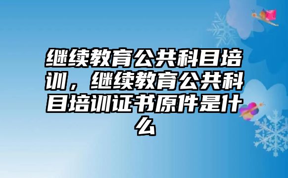 繼續(xù)教育公共科目培訓(xùn)，繼續(xù)教育公共科目培訓(xùn)證書原件是什么