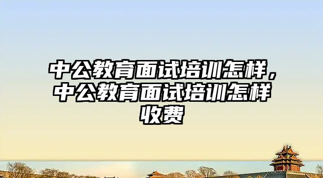 中公教育面試培訓怎樣，中公教育面試培訓怎樣收費