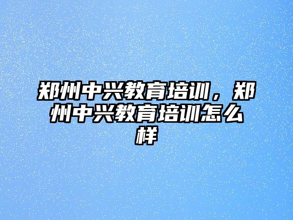 鄭州中興教育培訓(xùn)，鄭州中興教育培訓(xùn)怎么樣