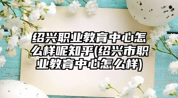 紹興職業(yè)教育中心怎么樣呢知乎(紹興市職業(yè)教育中心怎么樣)