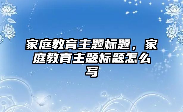 家庭教育主題標題，家庭教育主題標題怎么寫