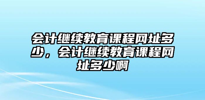 會(huì)計(jì)繼續(xù)教育課程網(wǎng)址多少，會(huì)計(jì)繼續(xù)教育課程網(wǎng)址多少啊