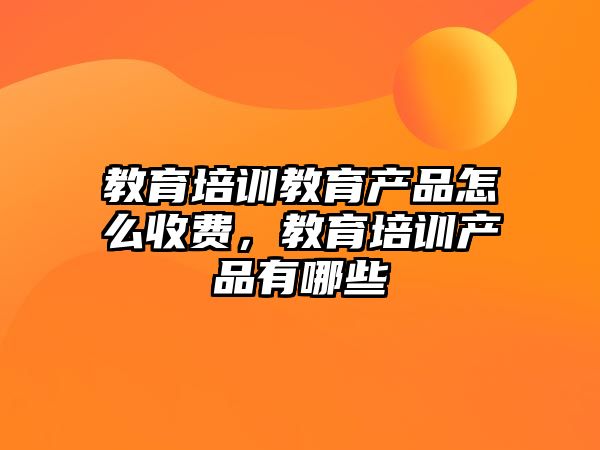 教育培訓教育產品怎么收費，教育培訓產品有哪些