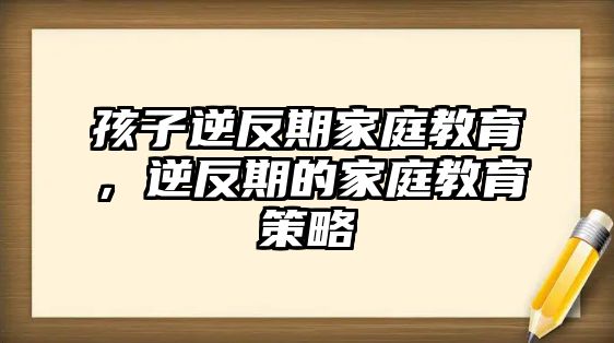 孩子逆反期家庭教育，逆反期的家庭教育策略