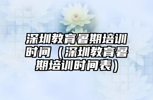 深圳教育暑期培訓時間（深圳教育暑期培訓時間表）