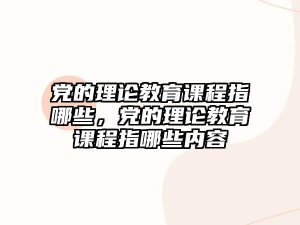 黨的理論教育課程指哪些，黨的理論教育課程指哪些內(nèi)容