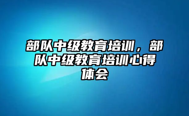 部隊中級教育培訓，部隊中級教育培訓心得體會