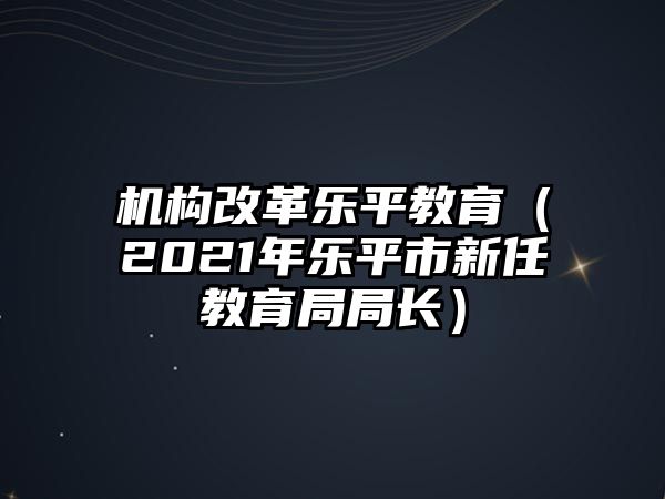 機(jī)構(gòu)改革樂平教育（2021年樂平市新任教育局局長）