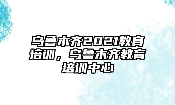 烏魯木齊2021教育培訓(xùn)，烏魯木齊教育培訓(xùn)中心