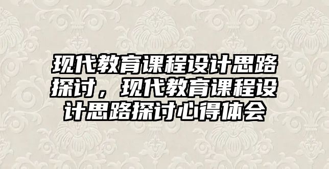 現(xiàn)代教育課程設(shè)計(jì)思路探討，現(xiàn)代教育課程設(shè)計(jì)思路探討心得體會(huì)