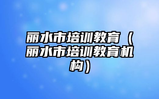 麗水市培訓(xùn)教育（麗水市培訓(xùn)教育機構(gòu)）