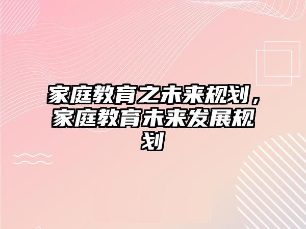 家庭教育之未來規(guī)劃，家庭教育未來發(fā)展規(guī)劃