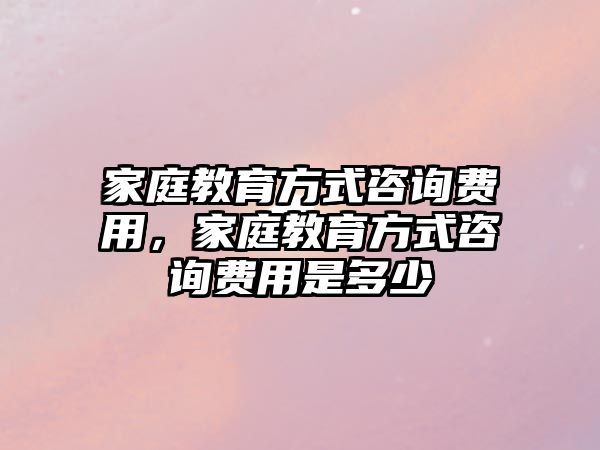 家庭教育方式咨詢費(fèi)用，家庭教育方式咨詢費(fèi)用是多少